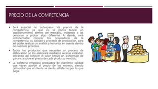 PRECIO DE LA COMPETENCIA
 Será esencial no sobrepasar los precios de la
competencia, ya que así se podrá buscar un
posicionamiento dentro del mercado, incitando a las
personas a probar algo diferente. A demás, será
indispensable conocer los proveedores de la
competencia, su calidad y procesos de producción, para
así poder realizar un análisis y tomarlos en cuenta dentro
de nuestros procesos.
 Todos los productos que necesiten un proceso de
elaboración se los elaborará mediante recetas estándar,
logrando así conocer el valor según un porcentaje de
ganancia sobre el precio de cada producto vendido.
 La cafetería empleará productos de excelente calidad
que vayan acorde al precio de los mismos, siendo
primordial que el cliente se sienta satisfecho por lo que
paga.
 