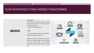 PLAN ESTRATÉGICO PARA MEDIOS PUBLICITARIOS
MEDIOS
Spot publicitario.
Un video donde se muestra quién es la empresa. La calidad de
servicios y productos q brindan. Para así crear una posición en
la mente de los consumidores
EM MEDIOS TELEVISIVOS, RADIALES.
AFICHES:
con el que se brindará toda la información de la compañía, sus
servicios, productos precios y promociones
Internet. Crear la página web institucional donde las personas
puedan conocer la empresa, además de un grupo de Facebook
donde las personas puedan opinar abiertamente
retroalimentando a la empresa y construyendo una comunidad
virtual.
 