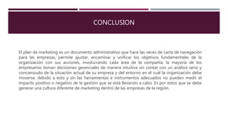 CONCLUSION
El plan de marketing es un documento administrativo que hace las veces de carta de navegación
para las empresas, permite ajustar, encaminar y unificar los objetivos fundamentales de la
organización con sus acciones, involucrando cada área de la compañía, la mayoría de los
empresarios toman decisiones gerenciales de manera intuitiva sin contar con un análisis serio y
concienzudo de la situación actual de su empresa y del entorno en el cuál la organización debe
moverse, debido a esto y sin las herramientas e instrumentos adecuados no pueden medir el
impacto positivo o negativo de la gestión que se está llevando a cabo. Es por estos que se debe
generar una cultura diferente de marketing dentro de las empresas de la región.
 