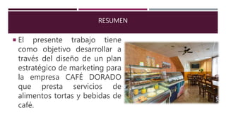 RESUMEN
 El presente trabajo tiene
como objetivo desarrollar a
través del diseño de un plan
estratégico de marketing para
la empresa CAFÉ DORADO
que presta servicios de
alimentos tortas y bebidas de
café.
 