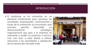 INTRODUCCIÓN
 El marketing se ha convertido en un
elemento fundamental para coordinar las
actividades empresariales correctamente a
través de la orientación al consumidor; este
principio permite desarrollar un
direccionamiento estratégico
organizacional que guie a la empresa no
solamente a vender un producto o servicio,
sino más bien a estar atenta a ofrecer
soluciones a las necesidades y satisfacción
de los deseos del mercado meta.
 