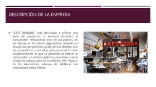 DESCRIPCIÓN DE LA EMPRESA
 “CAFÉ DORADO” está destinado a ofrecer una
serie de productos y servicios dirigidos al
consumidor, reflejándose esto en sus precios, en
los valores, en la cultura organizativa, creando un
vínculo de compromiso social con los clientes, con
los proveedores y con el propio personal. En este
establecimiento, lo que se pretende es ofrecer al
consumidor un servicio óptimo y económico en la
ciudad de Juliaca, para los habitantes del mismo y
de los alrededores, además de satisfacer sus
necesidades como cliente.
 
