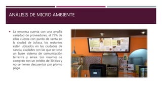 ANÁLISIS DE MICRO AMBIENTE
 La empresa cuenta con una amplia
variedad de proveedores, el 75% de
ellos cuenta con punto de venta en
la ciudad de Juliaca, los restantes
están ubicados en las ciudades de
sandía, ciudades con las que se tiene
un buen sistema de comunicación
terrestre y aérea. Los insumos se
compran con un crédito de 30 días y
no se tienen descuentos por pronto
pago.
 