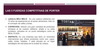 LAS 5 FUERZAS COMPETITIVAS DE PORTER
 cafetería MELI MELO Es una cadena cafeterías con
10 años de experiencia en el sector alimenticio, líder en
el concepto de cafés y tortas.
 CAPRICHOS: ofrecen una gran variedad de productos
similares al de nuestra cafetería, añade a su carta
coctelera, ubicados en un punto estratégico como es
REAL PLAZA.
 DISFRUTA. Es una empresa que tiene un renombre
internacional que ofrece productos como son: jugos,
cafés, tortas, helados. Y está ubicado en un lugar
estratégico de real plaza de la ciudad de Juliaca.
 