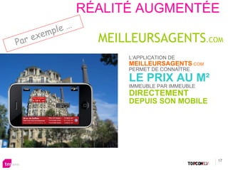 RÉALITÉ AUGMENTÉE
                  …
        xe mple
Par e                   MEILLEURSAGENTS.COM
                            L’APPLICATION DE
                            MEILLEURSAGENTS.COM
                            PERMET DE CONNAÎTRE

                            LE PRIX AU M²
                            IMMEUBLE PAR IMMEUBLE
                            DIRECTEMENT
                            DEPUIS SON MOBILE




                                                    17
 