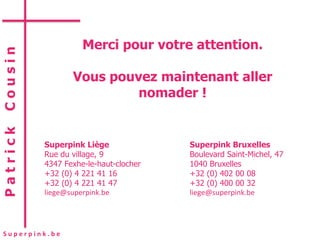 Merci pour votre attention.
Cousin



                 Vous pouvez maintenant aller
                          nomader !
Patrick




          Superpink Liège              Superpink Bruxelles
          Rue du village, 9            Boulevard Saint-Michel, 47
          4347 Fexhe-le-haut-clocher   1040 Bruxelles
          +32 (0) 4 221 41 16          +32 (0) 402 00 08
          +32 (0) 4 221 41 47          +32 (0) 400 00 32
          liege@superpink.be           liege@superpink.be




Superpink.be
 