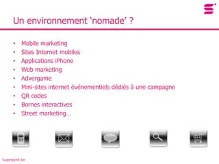 Un environnement ‘nomade’ ?

     •    Mobile marketing
     •    Sites Internet mobiles
     •    Applications iPhone
     •    Web marketing
     •    Advergame
     •    Mini-sites internet événementiels dédiés à une campagne
     •    QR codes
     •    Bornes interactives
     •    Street marketing…




Superpink.be
 