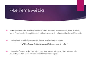 4-Le 7ème Média 
 Tomi Ahonen classe le mobile comme le 7eme média de masse venant, dans le temps, 
après l’imprimerie, l’enregistrement audio, le cinéma, la radio, la télévision et l’internet. 
 Le mobile est appelé à générer des formes médiatiques adaptées 
 On n’a pas de sonneries sur l’internet ou à la radio ! 
 Le mobile n’est pas un PC plus bête, mais bien un autre support, bien souvent très 
présent quand on consomme d’autres formes médiatiques. 
 