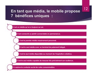 En tant que média, le mobile propose 
7 bénéfices uniques : 
12 
il est un média qu’on a toujours sur soi, 
il est connecté ou plutôt connectable en permanence, 
il est le premier média massivement personnel, 
il est le seul média avec un terminal de paiement intégré, 
il est le seul média disponible au moment de l’inspiration créatrice, 
il est le seul média capable de mesurer très précisément son audience, 
il capture le contexte social de votre consommation. 
 