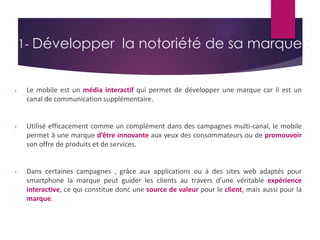 1- Développer la notoriété de sa marque : 
› Le mobile est un média interactif qui permet de développer une marque car il est un 
canal de communication supplémentaire. 
› Utilisé efficacement comme un complément dans des campagnes multi-canal, le mobile 
permet à une marque d’être innovante aux yeux des consommateurs ou de promouvoir 
son offre de produits et de services. 
› Dans certaines campagnes , grâce aux applications ou à des sites web adaptés pour 
smartphone la marque peut guider les clients au travers d’une véritable expérience 
interactive, ce qui constitue donc une source de valeur pour le client, mais aussi pour la 
marque. 
 