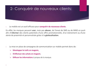 2- Conquérir de nouveaux clients: 
› Le mobile est un outil efficace pour conquérir de nouveaux clients. 
En effet, les marques peuvent user, mais pas abuser, de l’envoi de SMS ou de MMS en push 
afin d’informer des clients potentiels d’une offre promotionnelle, d’un évènement ou d’une 
alerte de proximité et personnalisée grâce à la géolocalisation. 
› La mise en place de campagnes de communication sur mobile permet donc de: 
 Développer le trafic en magasin, 
 D’effectuer des achats en magasin, 
 Diffuser les informations à propos de la marque. 
› 
 