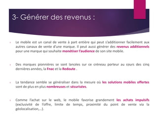 3- Générer des revenus : 
› Le mobile est un canal de vente à part entière qui peut s’additionner facilement aux 
autres canaux de vente d’une marque. Il peut aussi générer des revenus additionnels 
pour une marque qui souhaite monétiser l’audience de son site mobile. 
› Des marques pionnières se sont lancées sur ce créneau porteur au cours des cinq 
dernières années, la Fnac et la Redoute . 
› La tendance semble se généraliser dans la mesure où les solutions mobiles offertes 
sont de plus en plus nombreuses et sécurisées. 
› Comme l’achat sur le web, le mobile favorise grandement les achats impulsifs 
(exclusivité de l’offre, limite de temps, proximité du point de vente via la 
géolocalisation,…). 
 