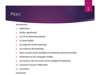 Plan: 
Introduction 
1. Définitions 
2. Chiffre significatifs 
3. Les 5P du Marketing Mobile 
4. Le 7ème Média 
5. Les objectifs du M-marketing 
6. Les outils du M-marketing 
7. Mise en place d’une stratégie de marketing relationnel mobile 
8. Elaboration d’une campagne mobile 
9. Les facteurs clés de succès d’une stratégie M-marketing 
10. Comment mesurer l’efficacité? 
11. Les limites 
Conclusion 
2 
 