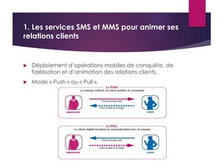 1. Les services SMS et MMS pour animer ses 
relations clients 
 Déploiement d’opérations mobiles de conquête, de 
fidélisation et d’animation des relations clients. 
 Mode « Push » ou « Pull ». 
 