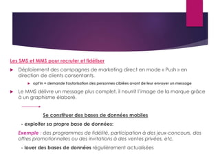 Les SMS et MMS pour recruter et fidéliser 
 Déploiement des campagnes de marketing direct en mode « Push » en 
direction de clients consentants. 
 opt’in = demande l'autorisation des personnes ciblées avant de leur envoyer un message 
 Le MMS délivre un message plus complet, il nourrit l’image de la marque grâce 
à un graphisme élaboré. 
Se constituer des bases de données mobiles 
- exploiter sa propre base de données: 
Exemple : des programmes de fidélité, participation à des jeux-concours, des 
offres promotionnelles ou des invitations à des ventes privées, etc. 
- louer des bases de données régulièrement actualisées 
 