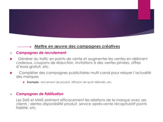 Mettre en oeuvre des campagnes créatives 
 Campagnes de recrutement 
 Générer du trafic en points de vente et augmenter les ventes en délivrant 
cadeaux, coupons de réduction, invitations à des ventes privées, offres 
d’essai gratuit, etc. 
 Compléter des campagnes publicitaires multi canal pour relayer l’actualité 
des marques 
 Exemple: lancement de produit, diffusion de spots télévisés, etc. 
 Campagnes de fidélisation 
Les SMS et MMS animent efficacement les relations de la marque avec ses 
clients : alertes disponibilité produit, service après-vente récapitulatif points 
fidélité, etc. 
 