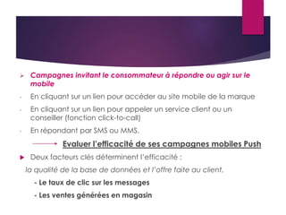  Campagnes invitant le consommateur à répondre ou agir sur le 
mobile 
- En cliquant sur un lien pour accéder au site mobile de la marque 
- En cliquant sur un lien pour appeler un service client ou un 
conseiller (fonction click-to-call) 
- En répondant par SMS ou MMS. 
Evaluer l’efficacité de ses campagnes mobiles Push 
 Deux facteurs clés déterminent l’efficacité : 
la qualité de la base de données et l’offre faite au client. 
- Le taux de clic sur les messages 
- Les ventes générées en magasin 
 