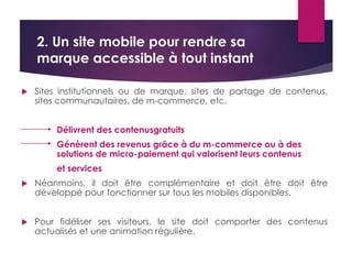 2. Un site mobile pour rendre sa 
marque accessible à tout instant 
 Sites institutionnels ou de marque, sites de partage de contenus, 
sites communautaires, de m-commerce, etc. 
Délivrent des contenusgratuits 
Génèrent des revenus grâce à du m-commerce ou à des 
solutions de micro-paiement qui valorisent leurs contenus 
et services 
 Néanmoins, il doit être complémentaire et doit être doit être 
développé pour fonctionner sur tous les mobiles disponibles. 
 Pour fidéliser ses visiteurs, le site doit comporter des contenus 
actualisés et une animation régulière. 
 