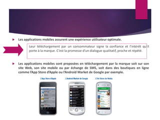  Les applications mobiles assurent une expérience utilisateur optimale. 
Leur téléchargement par un consommateur signe la confiance et l’intérêt qu’il 
porte à la marque. C’est la promesse d’un dialogue qualitatif, proche et répété. 
 Les applications mobiles sont proposées en téléchargement par la marque soit sur son 
site Web, son site mobile ou par échange de SMS, soit dans des boutiques en ligne 
comme l’App Store d’Apple ou l’Android Market de Google par exemple. 
 