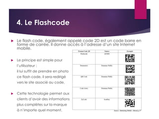 4. Le Flashcode 
 Le flash code, également appelé code 2D est un code barre en 
forme de carrée. Il donne accès à l’adresse d’un site Internet 
mobile. 
 Le principe est simple pour 
l’utilisateur : 
il lui suffit de prendre en photo 
ce flash code, il sera redirigé 
vers le site associé au code. 
 Cette technologie permet aux 
clients d’avoir des informations 
plus complètes sur la marque 
à n’importe quel moment. 
 
