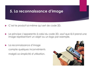 5. La reconnaissance d’image 
 C’est le produit lui-même qui sert de code 2D. 
 Le principe s’apparente à celui du code 2D, sauf que là il prend une 
image représentant un objet ou un logo par exemple. 
 La reconnaissance d’image 
compte quelques inconvénients 
malgré sa simplicité d’utilisation. 
 