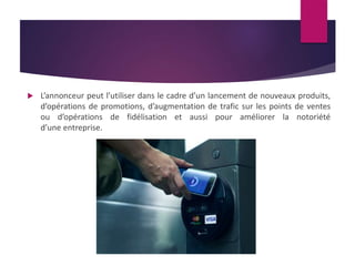  L’annonceur peut l’utiliser dans le cadre d’un lancement de nouveaux produits, 
d’opérations de promotions, d’augmentation de trafic sur les points de ventes 
ou d’opérations de fidélisation et aussi pour améliorer la notoriété 
d’une entreprise. 
 