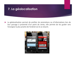 7. La géolocalisation 
 La géolocalisation permet de profiter de promotions ou d’informations lors de 
leur passage à proximité d’un point de vente, elle permet de les guider vers 
l’enseigne la plus proche de l’endroit où ils se situent. 
 