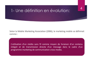 4 
1- Une définition en évolution: 
Selon la Mobile Marketing Association (2006), le marketing mobile se définirait 
comme : 
L’utilisation d’un média sans fil comme moyen de livraison d’un contenu 
intégré et de transmission directe d’un message dans le cadre d’un 
programme marketing de communication cross-media. 
 