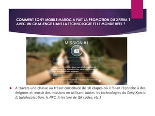 COMMENT SONY MOBILE MAROC A FAIT LA PROMOTION DU XPERIA Z 
AVEC UN CHALLENGE LIANT LA TECHNOLOGIE ET LE MONDE RÉEL ? 
 A travers une chasse au trésor constituée de 10 étapes où il fallait répondre à des 
énigmes et réussir des missions en utilisant toutes les technologies du Sony Xperia 
Z, (géolocalisation, le NFC, la lecture de QR codes, etc.) 
 