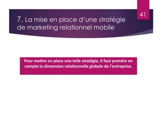 7. La mise en place d’une stratégie 
de marketing relationnel mobile 
41 
Pour mettre en place une telle stratégie, Il faut prendre en 
compte la dimension relationnelle globale de l'entreprise. 
 