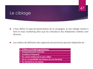 Le ciblage 
47 
 il faut définir le type de destinataires de la campagne, le non ciblage revient à 
faire le mass marketing alors que les utilisateurs des téléphones mobiles sont 
diverses. 
 Les critères de définition des segments de personnes peuvent dépendre de : 
 Critères sociodémographiques 
 Comportements d’achats 
 Acheteurs fréquents 
 Du canal relationnel le plus utilisé 
 De la compatibilité technique de son terminal 
 Du terminal en lui-même 
 