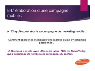 8-L’ élaboration d’une campagne 
mobile : 
 Cinq clés pour réussir sa campagne de marketing mobile : 
Comment aborder ce média pour une marque qui ne s'y est jamais 
positionnée ? 
 Quelques conseils avec Alexandre Mars, PDG de PhoneValley, 
qui a coordonné de nombreuses campagnes du secteur. 
 