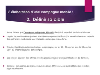 L’ élaboration d’une campagne mobile : 
2. Définir sa cible 
Autre facteur que l'annonceur doit garder à l'esprit : la cible à laquelle il souhaite s'adresser. 
 Le parc de terminaux compatibles MMS étant un peu moins fourni, la base de clients sur laquelle 
des opérations multimédia sont réalisables est un peu moins forte. 
 Ensuite, il est toujours temps de cibler sa campagne, sur les 15 - 25 ans, les plus de 30 ans, les 
CSP+ ou encore les jeunes par exemple. 
 Ces critères peuvent être affinés avec les prestataires qui fournissent les bases de données. 
 Certaines campagnes, positionnées sur des cibles différentes, ont aussi obtenu des résultats 
jugés satisfaisants. 
 