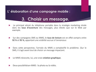 L’ élaboration d’une campagne mobile : 
3. Choisir un message. 
 Le principal attrait du téléphone portable dans la stratégie marketing réside 
dans les taux d'ouverture des messages, plus élevés que sur le Web par 
exemple. 
 Sur des campagnes SMS ou MMS, le taux de lecture est en effet compris entre 
92 % et 95 %, apportant une visibilité accrue à l'annonceur. 
 Dans cette perspective, l'arrivée du MMS a complexifié le problème. (Sur le 
SMS, il s'agit avant tout de choisir un message impactant. 
 Le MMS nécessite, lui, une vraie création graphique. 
 Deux possibilitésen MMS : la photo ou la vidéo. 
 
