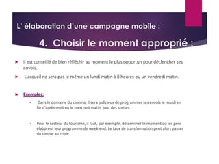 L’ élaboration d’une campagne mobile : 
4. Choisir le moment approprié : 
 Il est conseillé de bien réfléchir au moment le plus opportun pour déclencher ses 
envois. 
 L'accueil ne sera pas le même un lundi matin à 8 heures ou un vendredi matin. 
 Exemples: 
• Dans le domaine du cinéma, il sera judicieux de programmer ses envois le mardi en 
fin d'après-midi ou le mercredi matin, jour des sorties. 
• Pour le secteur du tourisme, il faut, par exemple, déterminer le moment où les gens 
élaborent leur programme de week-end. Le taux de transformation peut alors passer 
du simple au triple. 
 
