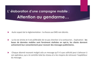 L’ élaboration d’une campagne mobile : 
Attention au gendarme… 
 Autre aspect de la réglementation : la chasse aux SMS non désirés. 
 La loi est stricte et il est préférable de ne pas chercher à la contourner... Explication : les 
bases de données mobiles sont forcément réalisées en opt-in, les clients donnent 
activement leur consentement pour recevoir des messages publicitaires. 
 Chaque abonné recevant malgré cela un message qu'il n'a pas sollicité peut s'adresser à 
son opérateur, qui a le contrôle total du réseau et a les moyens de retrouver l'expéditeur 
du message. 
 