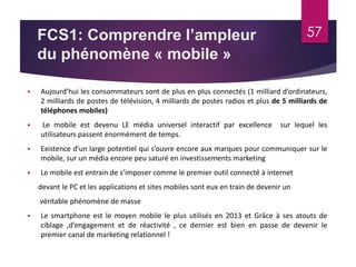 FCS1: Comprendre l’ampleur 
du phénomène « mobile » 
57 
 Aujourd’hui les consommateurs sont de plus en plus connectés (1 milliard d’ordinateurs, 
2 milliards de postes de télévision, 4 milliards de postes radios et plus de 5 milliards de 
téléphones mobiles) 
 Le mobile est devenu LE média universel interactif par excellence sur lequel les 
utilisateurs passent énormément de temps. 
 Existence d’un large potentiel qui s’ouvre encore aux marques pour communiquer sur le 
mobile, sur un média encore peu saturé en investissements marketing 
 Le mobile est entrain de s’imposer comme le premier outil connecté à internet 
devant le PC et les applications et sites mobiles sont eux en train de devenir un 
véritable phénomène de masse 
 Le smartphone est le moyen mobile le plus utilisés en 2013 et Grâce à ses atouts de 
ciblage ,d’engagement et de réactivité , ce dernier est bien en passe de devenir le 
premier canal de marketing relationnel ! 
 