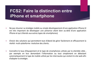 FCS2: Faire la distinction entre 
iPhone et smartphone 
 Ne pas résumer sa stratégie mobile au simple développement d’une application iPhone (il 
est très important de développer une présence allant bien au-delà d’une application 
iPhone et qui s’étends aux autres types de smartphones) 
 Choisir des solutions qui permettent tout d’abord de gérer facilement et efficacement la 
réalité multi-plateforme évolutive des clients. 
 Connaître le taux d’équipement et le type de smartphones utilisés par la clientèle cible , 
par exemple en leur demandant l’information ou tout simplement en détectant 
automatiquement le type de mobile utilisé par les internautes qui visitent le site web afin 
d’adapter la stratégie. 
 
