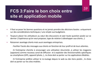 FCS 3:Faire le bon choix entre 
site et application mobile 
59 
 Il faut se poser les bonnes questions et ne jamais prendre des décisions basées uniquement 
sur des considérations techniques / une simple vue budgétaire. 
 Toujours placer les utilisateurs au coeur des discussions et axer toute question posée sur ce 
dernier ( Expérience qu’on veut proposer, type de relation à développer aux clients…) 
 Raisonner avantage clients mais aussi avantages entreprises. 
-Faciliter l’accès des messages aux clients en fonction de leur profil et de leurs attentes. 
-Si l’entreprise cherche à encourager une utilisation récurrente ,à utiliser les magasins 
(appstore) comme nouveau canal de diffusion et à exploiter des fonctionnalités spécifiques 
au smartphone (GPS, appareil photo..) , le choix doit se porter sur les applications Mobiles. 
-Si l’entreprise préfère utiliser le re-routage depuis le web ou des liens postés , le choix 
doit se porter sur les sites mobiles. 
 