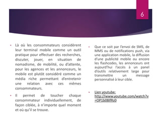 • Là où les consommateurs considèrent 
leur terminal mobile comme un outil 
pratique pour effectuer des recherches, 
discuter, jouer, en situation de 
nomadisme, de mobilité, ou d’attente, 
pour les agences et les annonceurs, le 
mobile est plutôt considéré comme un 
média riche permettant d’entretenir 
une relation avec ces mêmes 
consommateurs. 
• Il permet de toucher chaque 
consommateur individuellement, de 
façon ciblée, à n’importe quel moment 
et où qu’il se trouve. 
6 
• Que ce soit par l’envoi de SMS, de 
MMS ou de notifications push, via 
une application mobile, la diffusion 
d’une publicité mobile ou encore 
les flashcodes, les annonceurs ont 
aujourd’hui l’accès à un panel 
d’outils relativement large pour 
transmettre un message 
personnalisé à leur cible. 
• Lien youtube: 
http://www.youtube.com/watch?v 
=OP1b0BlfRz0 
 