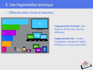 6. Une fragmentation technique
• Différentes tailles d’écran et résolutions
- Fragmentation Android : des
dizaines de formats d’écrans
différents
- Fragmentation iOS : simple,
homogène, standard (2 tailles
d’iPhone et 1 seule pour iPad )
 