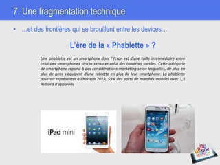 7. Une fragmentation technique
• …et des frontières qui se brouillent entre les devices…
L’ère de la « Phablette » ?
Une phablette est un smartphone dont l'écran est d'une taille intermédiaire entre
celui des smartphones stricto sensu et celui des tablettes tactiles. Cette catégorie
de smartphone répond à des considérations marketing selon lesquelles, de plus en
plus de gens s’équipent d'une tablette en plus de leur smartphone. La phablette
pourrait représenter à l'horizon 2019, 59% des parts de marchés mobiles avec 1,5
milliard d'appareils
 