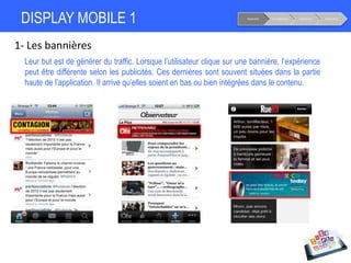 DISPLAY MOBILE 1
1- Les bannières
Notoriété Considération Conversion Fidélisation
Leur but est de générer du traffic. Lorsque l’utilisateur clique sur une bannière, l’expérience
peut être différente selon les publicités. Ces dernières sont souvent situées dans la partie
haute de l’application. Il arrive qu’elles soient en bas ou bien intégrées dans le contenu.
 
