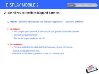 DISPLAY MOBILE 2
2- bannières extensibles (Expand banners)
Notoriété Considération Conversion Fidélisation
 Objectif : générer du trafic vers des sites mobiles ou applications + expérience de Marque
 Avantages:
- Plus complet que la bannière, et offre donc de plus grandes opportunités créatives
- Moins intrusif que l’interstitiel*
- Taux de clic moyen élevé (plus de 1%)
 Inconvénients:
- Forme de publicité encore très récente et méconnue, et donc non normée.
- Format encore relativement cher,
- Nécessite un bon développement technique pour mise ne place
 
