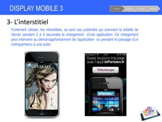 DISPLAY MOBILE 3
3- L’interstitiel
Fortement utilisés, les interstitiels, se sont ces publicités qui prennent la totalité de
l’écran pendant 2 à 5 secondes le chargement d’une application. Ce chargement
peut intervenir au démarrage/lancement de l’application ou pendant le passage d’un
rubrique/menu à une autre
Notoriété Considération Conversion Fidélisation
 