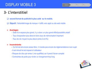 DISPLAY MOBILE 3
3- L’interstitiel
Notoriété Considération Conversion Fidélisation
 second format de publicité le plus usité sur le mobile.
 Objectif : Notoriété/image de marque + traffic vers appli ou site web mobile
 Avantages:
- Doté d’un espace plus grand, il y a donc un plus grand effort/possiblité créatif
- Taux d’exposition plus élevé et donc taux de mémorisation important
- Taux de clic moyen le plus élevé (entre 2 et 4%)
 Inconvénients:
- Ce format est encore assez libre, il n’existe pas encore de réglementations à son sujet
- Il est intrusif et est imposé à l’utilisateur
- Risques de clics par erreur ( non qualifiés) car il prend l’écran complet
- Contraintes de poids pour éviter un chargement trop long
 