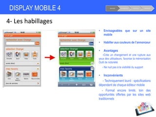 DISPLAY MOBILE 4
4- Les habillages
• Envisageables que sur un site
mobile
• Habiller aux couleurs de l’annonceur
• Avantages
-Crée un changement et une rupture aux
yeux des utilisateurs, favorise la mémorisation
Outil de notoriété
- Ne nuit pas à la visibilité du support
• Inconvénients
- Techniquement lourd : spécifications
dépendent de chaque éditeur mobile
- Format encore limité, loin des
opportunités offertes par les sites web
traditionnels
Notoriété Considération Conversion Fidélisation
 