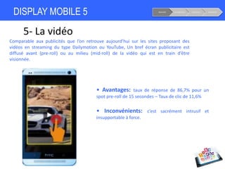 DISPLAY MOBILE 5
5- La vidéo
Notoriété Considération Conversion Fidélisation
• Avantages: taux de réponse de 86,7% pour un
spot pre-roll de 15 secondes – Taux de clic de 11,6%
• Inconvénients: c’est sacrément intrusif et
insupportable à force.
Comparable aux publicités que l’on retrouve aujourd’hui sur les sites proposant des
vidéos en streaming du type Dailymotion ou YouTube, Un bref écran publicitaire est
diffusé avant (pre-roll) ou au milieu (mid-roll) de la vidéo qui est en train d’être
visionnée.
 