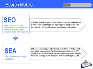 Search Mobile:
SEA
43% des recherches Google
sont locales
SEO
Depuis mi Avril 2015, Google
privilégie dans les 1ère positions des
résultats de recherche les sites
compatibles mobile (site responsive)
SEO pour search engine optimization consiste à travailler sur
la durée son référencement naturel pour positionner son
site dans les 1ère positions des résultats de recherches.
SEA pour search engine advertising consiste en l’achat de mot
clés relatif à son secteur d’activité pour se positionner en 1ère
positions des résultats de recherches via le programme Google
Adwords (Google étant le moteur de recherche le plus usité)
Notoriété Considération Conversion Fidélisation
 