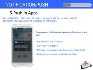 NOTIFICATION/PUSH Notoriété Considération Conversion Fidélisation
5-Push in Apps
Les notifications Push sont de courts messages délivrés à ceux qui ont
téléchargé votre application et acceptées les notifications
On regroupe les formats de push notification comme
suit:
- Push Notification classique.
- Rich Push Notification.
- Messages in-app (pop-ups, bannières, interstitiels).
- Boîte de réception de notifications In-App
 